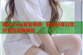 糖心Vlog安安老师：轻松分享日常，开启互动新体验