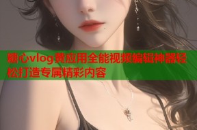 糖心vlog黄应用全能视频编辑神器轻松打造专属精彩内容