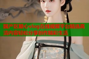 国产区糖心vlog在线视频平台精选高清内容轻松分享创作精彩生活