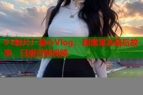 91制片厂糖心Vlog：甜蜜果冻幕后故事，日更百部视频