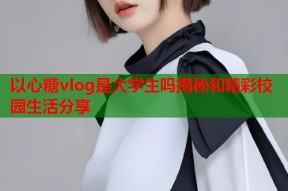 以心糖vlog是大学生吗揭秘和精彩校园生活分享