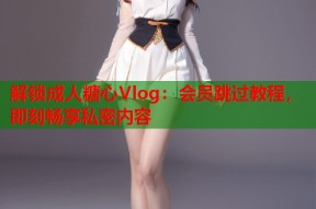 解锁成人糖心Vlog：会员跳过教程，即刻畅享私密内容