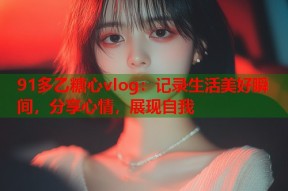 91多乙糖心vlog：记录生活美好瞬间，分享心情，展现自我