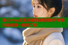 糖心vlog女演员被抓真相揭秘平家爆料助你第一时间了解