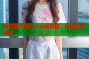 解锁国产糖心vlog兑换码，体验独家福利