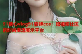 91糖心vlog91貂蝉cos：短视频社区的时尚潮流展示平台