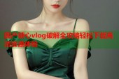 国产糖心vlog破解全攻略轻松下载高清资源体验