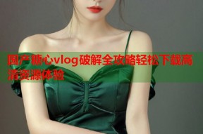 国产糖心vlog破解全攻略轻松下载高清资源体验
