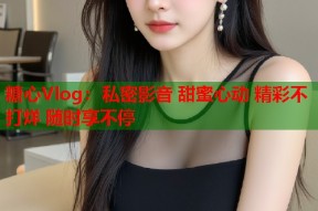 糖心Vlog：私密影音 甜蜜心动 精彩不打烊 随时享不停