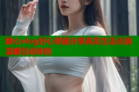 糖心vlog好心邻居分享真实生活点滴温暖互动体验