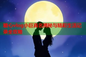 糖心vlog小巨真名揭秘与精彩生活记录全攻略