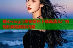 糖心vlog污原安装包下载高清无广告轻松体验精彩内容