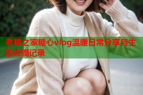 老狼之家糖心vlog温暖日常分享与生活点滴记录