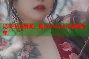 记录生活瞬间，糖心Vlog让分享更简单