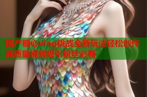 国产糖心vlog挑战全新玩法轻松创作高质量视频吸引粉丝必看