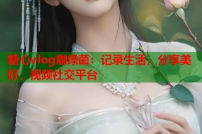 糖心vlog咖绿茵：记录生活，分享美好，视频社交平台