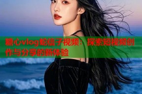 糖心vlog蛇信子视频：探索短视频创作与分享的新体验