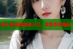 糖心在线精品秘入口，享受多样福利