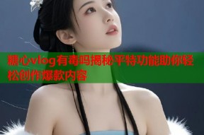 糖心vlog有毒吗揭秘平特功能助你轻松创作爆款内容
