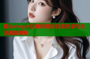 糖心vlog小巨搧奶精彩日常分享与生活趣闻揭秘