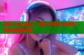 糖心vlog私信：轻松分享生活瞬间，随时随地畅聊