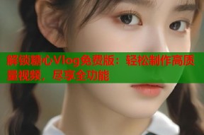 解锁糖心Vlog免费版：轻松制作高质量视频，尽享全功能