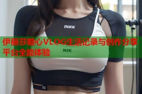 伊丽莎糖心VLOG生活记录与创作分享平台全能体验