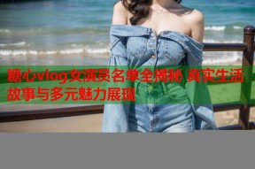 糖心vlog女演员名单全揭秘 真实生活故事与多元魅力展现