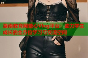 湖南教育网糖心Vlog平台：助力学生成长的全方位学习与交流空间