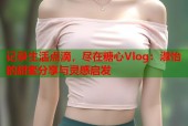 记录生活点滴，尽在糖心Vlog：淑怡的甜蜜分享与灵感启发