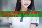 糖心vlog美杜莎演员专属内容揭秘高清互动创作平台