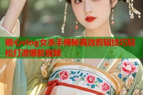 糖心vlog女杀手揭秘高效剪辑技巧轻松打造爆款视频
