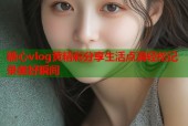 糖心vlog黄精彩分享生活点滴轻松记录美好瞬间