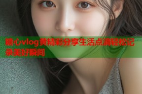 糖心vlog黄精彩分享生活点滴轻松记录美好瞬间