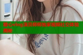 糖心vlog演员师师独家视频社交体验揭秘