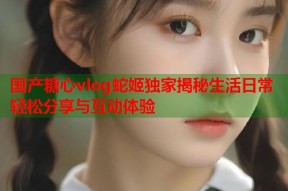 国产糖心vlog蛇姬独家揭秘生活日常轻松分享与互动体验