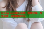 txvlog com糖心小桃：视频分享、社交互动、创意体验平台