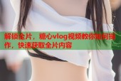 解锁全片，糖心vlog视频教你如何操作，快速获取全片内容