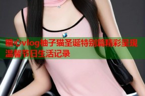糖心vlog柚子猫圣诞特别篇精彩呈现温馨节日生活记录