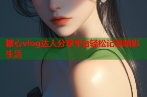 糖心vlog达人分享平台轻松记录精彩生活