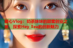 糖心Vlog：奶茶妹妹的甜蜜创业之旅，探索Hey Tea的创新魅力