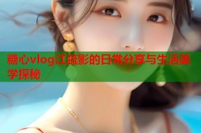 糖心vlog江疏影的日常分享与生活美学探秘