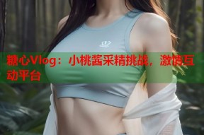 糖心Vlog：小桃酱采精挑战，激情互动平台
