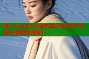 糖心vlog多乙女神私享生活记录平台轻松捕捉美好瞬间