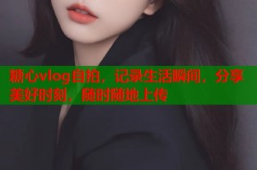 糖心vlog自拍，记录生活瞬间，分享美好时刻，随时随地上传