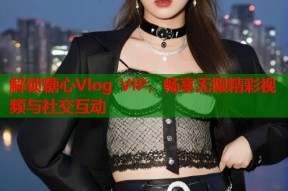 解锁糖心Vlog VIP，畅享无限精彩视频与社交互动