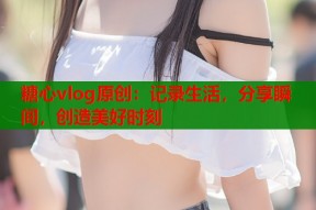 糖心vlog原创：记录生活，分享瞬间，创造美好时刻