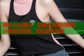 糖心vlog柚子：记录生活美好瞬间，分享快乐时刻，轻松制作视频
