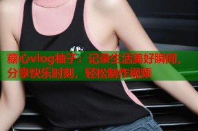 糖心vlog柚子：记录生活美好瞬间，分享快乐时刻，轻松制作视频