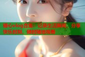 糖心vlog合集：记录生活瞬间，分享快乐时刻，随时随地观看